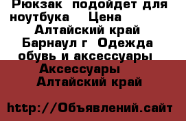 Рюкзак (подойдет для ноутбука) › Цена ­ 1 000 - Алтайский край, Барнаул г. Одежда, обувь и аксессуары » Аксессуары   . Алтайский край